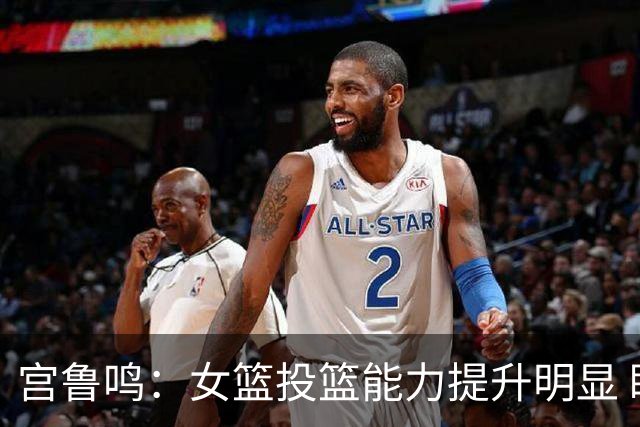 宫鲁鸣：女篮投篮能力提升明显 盼海外球员尽早归队