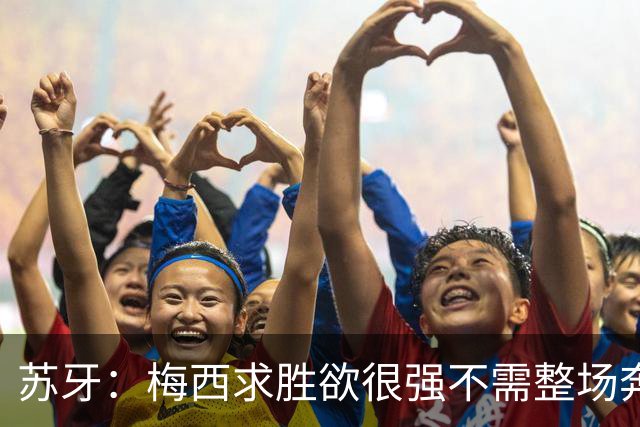 苏牙：梅西求胜欲很强不需整场奔跑，思维速度比跑动最多的快千倍